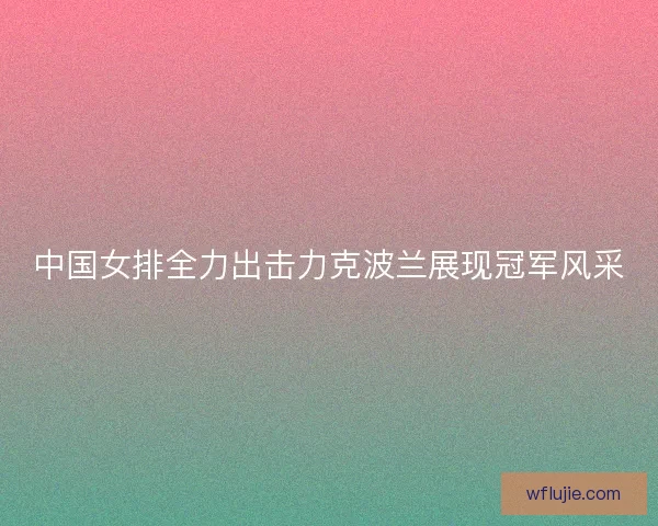 中国女排全力出击力克波兰展现冠军风采