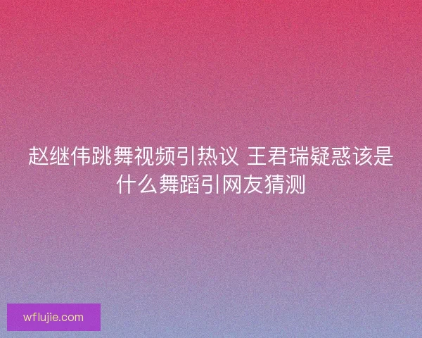 赵继伟跳舞视频引热议 王君瑞疑惑该是什么舞蹈引网友猜测