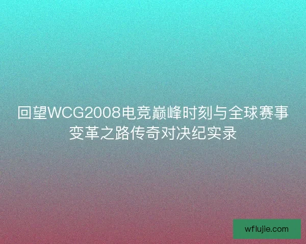 回望WCG2008电竞巅峰时刻与全球赛事变革之路传奇对决纪实录