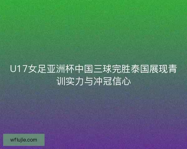 U17女足亚洲杯中国三球完胜泰国展现青训实力与冲冠信心