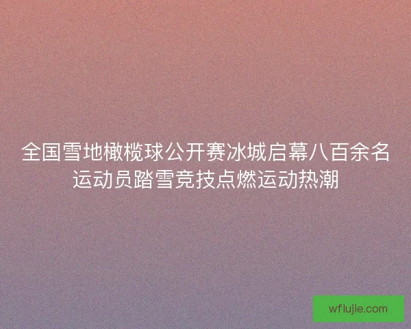 全国雪地橄榄球公开赛冰城启幕八百余名运动员踏雪竞技点燃运动热潮