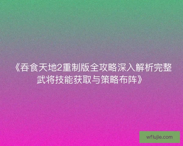 《吞食天地2重制版全攻略深入解析完整武将技能获取与策略布阵》