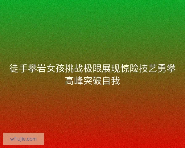 徒手攀岩女孩挑战极限展现惊险技艺勇攀高峰突破自我
